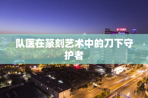 队医在篆刻艺术中的刀下守护者