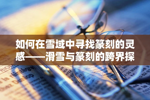 如何在雪域中寻找篆刻的灵感——滑雪与篆刻的跨界探索