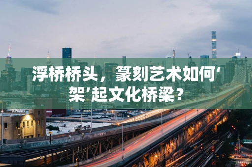 浮桥桥头，篆刻艺术如何‘架’起文化桥梁？