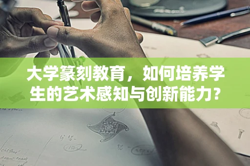 大学篆刻教育，如何培养学生的艺术感知与创新能力？