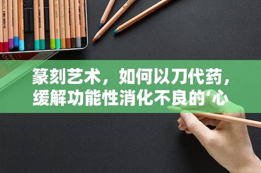 篆刻艺术，如何以刀代药，缓解功能性消化不良的‘心’病？