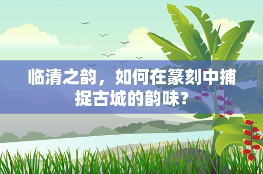 临清之韵，如何在篆刻中捕捉古城的韵味？