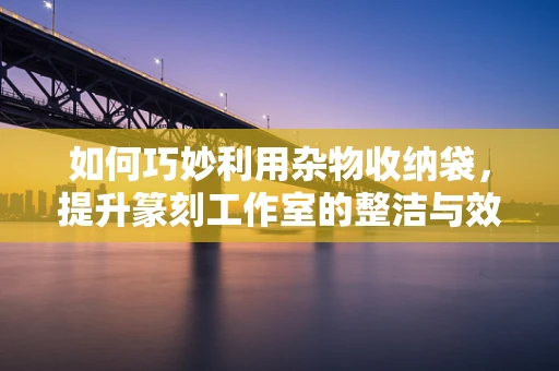 如何巧妙利用杂物收纳袋，提升篆刻工作室的整洁与效率？