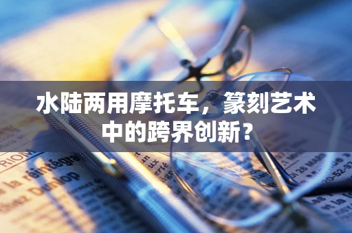 水陆两用摩托车，篆刻艺术中的跨界创新？
