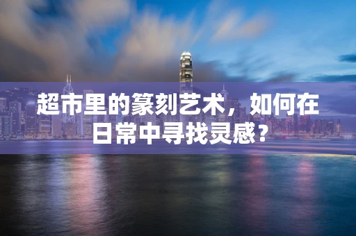 超市里的篆刻艺术，如何在日常中寻找灵感？