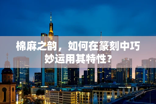 棉麻之韵，如何在篆刻中巧妙运用其特性？