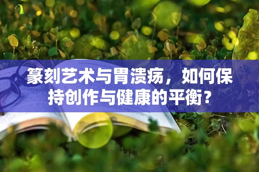 篆刻艺术与胃溃疡，如何保持创作与健康的平衡？