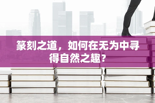 篆刻之道，如何在无为中寻得自然之趣？