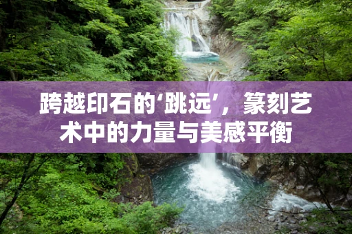 跨越印石的‘跳远’，篆刻艺术中的力量与美感平衡
