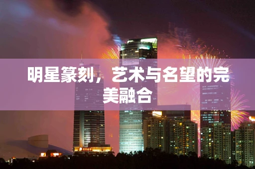 明星篆刻，艺术与名望的完美融合