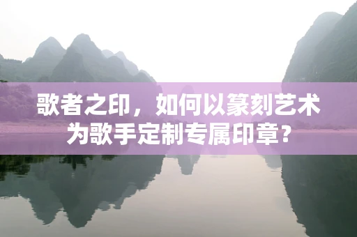 歌者之印，如何以篆刻艺术为歌手定制专属印章？