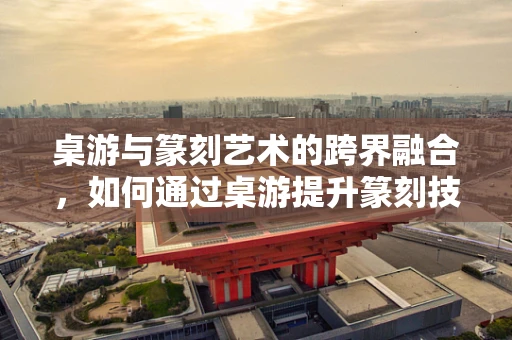 桌游与篆刻艺术的跨界融合，如何通过桌游提升篆刻技艺？