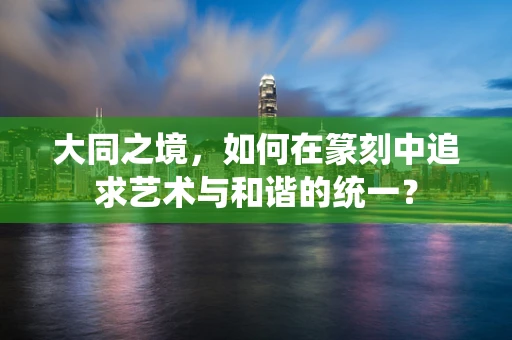 大同之境，如何在篆刻中追求艺术与和谐的统一？