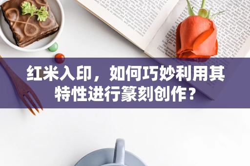红米入印，如何巧妙利用其特性进行篆刻创作？
