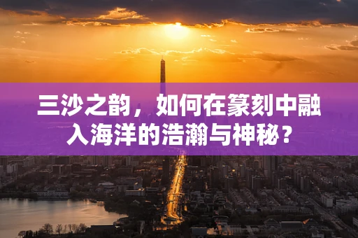 三沙之韵，如何在篆刻中融入海洋的浩瀚与神秘？