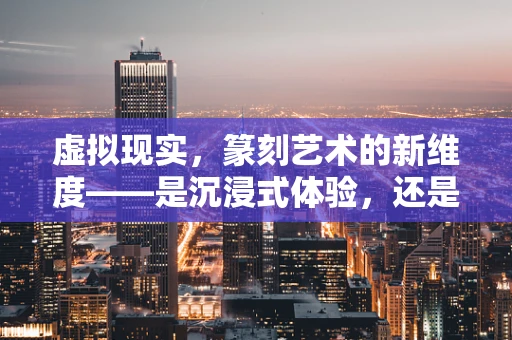虚拟现实，篆刻艺术的新维度——是沉浸式体验，还是数字幻象？