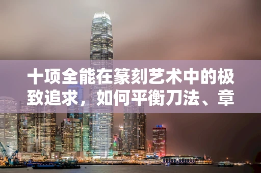十项全能在篆刻艺术中的极致追求，如何平衡刀法、章法与意蕴？