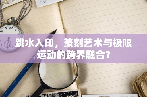 跳水入印，篆刻艺术与极限运动的跨界融合？