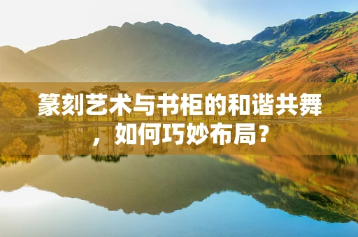 篆刻艺术与书柜的和谐共舞，如何巧妙布局？