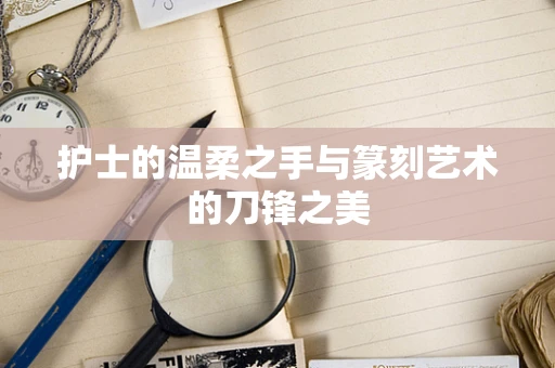 护士的温柔之手与篆刻艺术的刀锋之美
