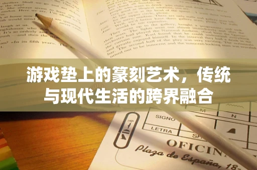 游戏垫上的篆刻艺术，传统与现代生活的跨界融合