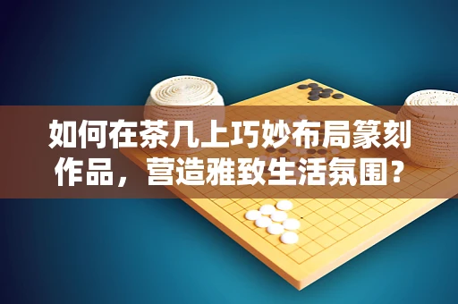如何在茶几上巧妙布局篆刻作品，营造雅致生活氛围？