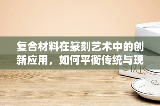 复合材料在篆刻艺术中的创新应用，如何平衡传统与现代？