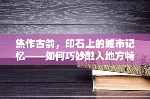 焦作古韵，印石上的城市记忆——如何巧妙融入地方特色于篆刻艺术中？