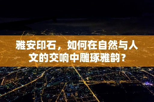 雅安印石，如何在自然与人文的交响中雕琢雅韵？