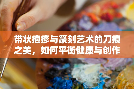 带状疱疹与篆刻艺术的刀痕之美，如何平衡健康与创作？