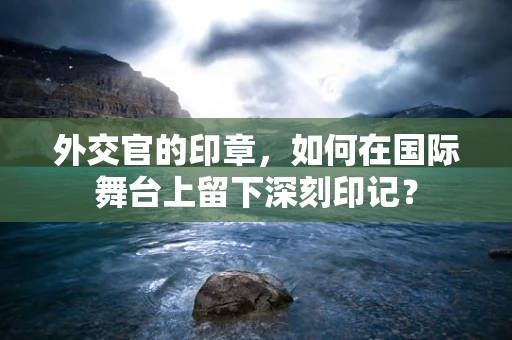 外交官的印章，如何在国际舞台上留下深刻印记？