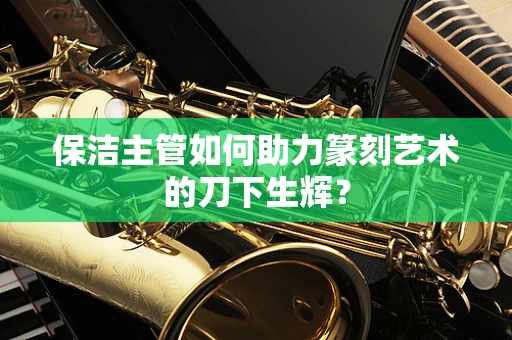 保洁主管如何助力篆刻艺术的刀下生辉？