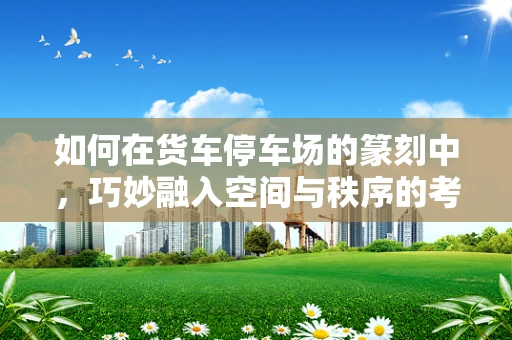 如何在货车停车场的篆刻中，巧妙融入空间与秩序的考量？