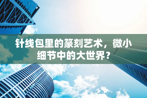 针线包里的篆刻艺术，微小细节中的大世界？