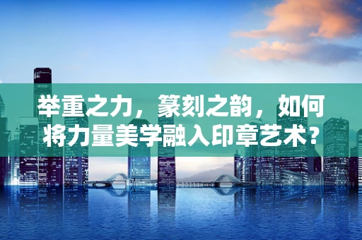 举重之力，篆刻之韵，如何将力量美学融入印章艺术？