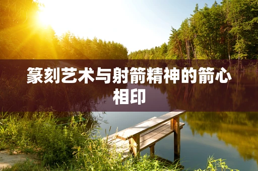 篆刻艺术与射箭精神的箭心相印