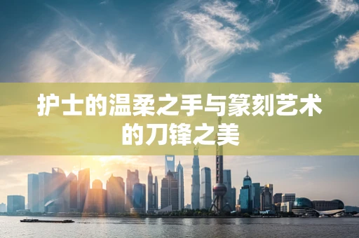 护士的温柔之手与篆刻艺术的刀锋之美