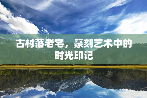 古村落老宅，篆刻艺术中的时光印记