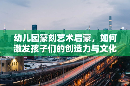 幼儿园篆刻艺术启蒙，如何激发孩子们的创造力与文化兴趣？