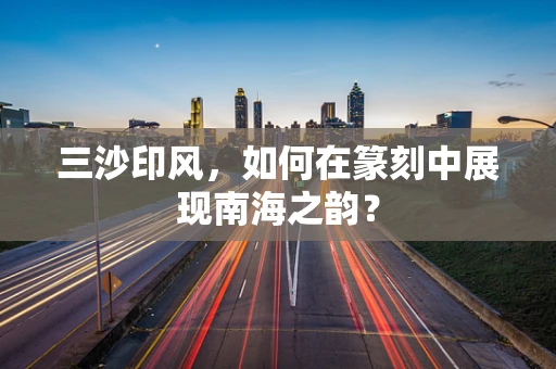 三沙印风，如何在篆刻中展现南海之韵？
