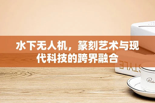 水下无人机，篆刻艺术与现代科技的跨界融合