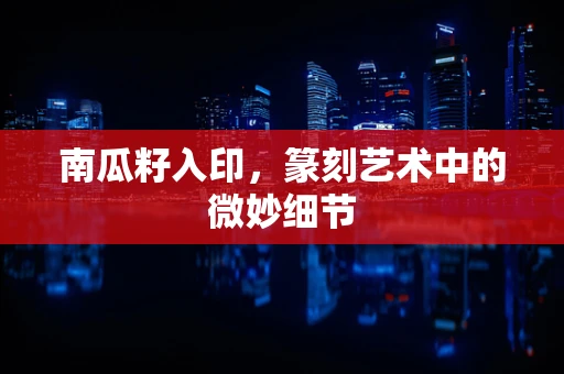 南瓜籽入印，篆刻艺术中的微妙细节