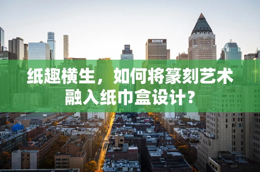 纸趣横生，如何将篆刻艺术融入纸巾盒设计？