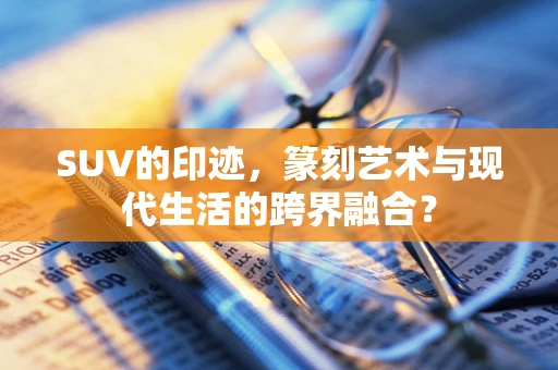 SUV的印迹，篆刻艺术与现代生活的跨界融合？