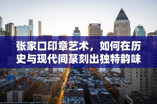 张家口印章艺术，如何在历史与现代间篆刻出独特韵味？