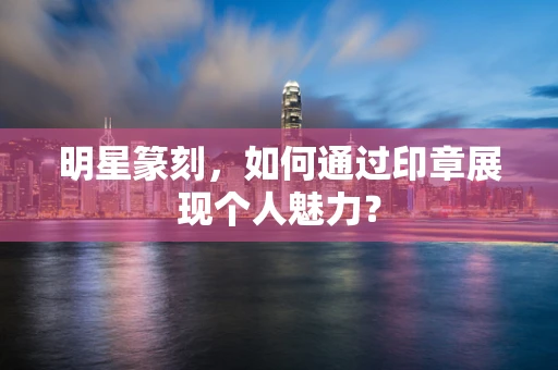 明星篆刻，如何通过印章展现个人魅力？