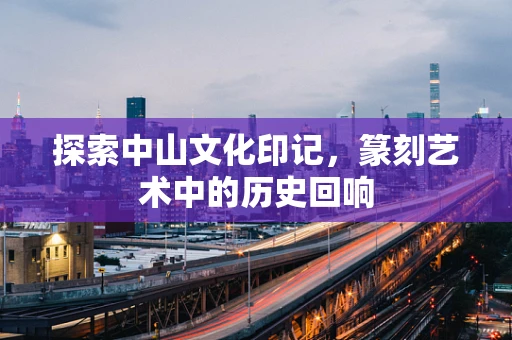 探索中山文化印记，篆刻艺术中的历史回响