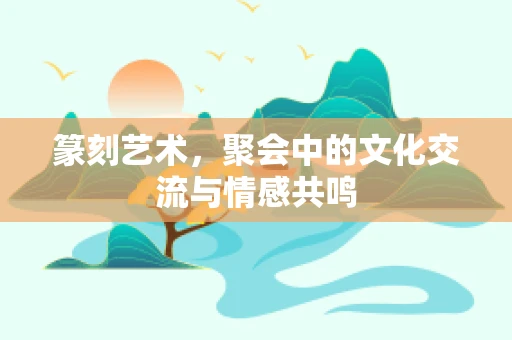 篆刻艺术，聚会中的文化交流与情感共鸣