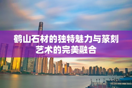 鹤山石材的独特魅力与篆刻艺术的完美融合