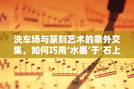 洗车场与篆刻艺术的意外交集，如何巧用‘水墨’于‘石上’？
